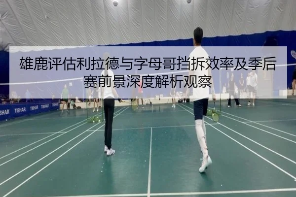 雄鹿评估利拉德与字母哥挡拆效率及季后赛前景深度解析观察