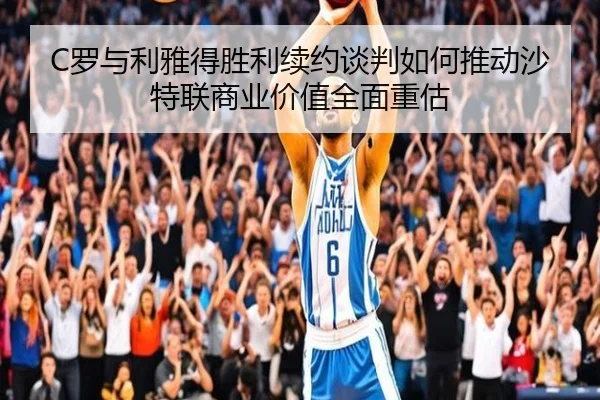 C罗与利雅得胜利续约谈判如何推动沙特联商业价值全面重估